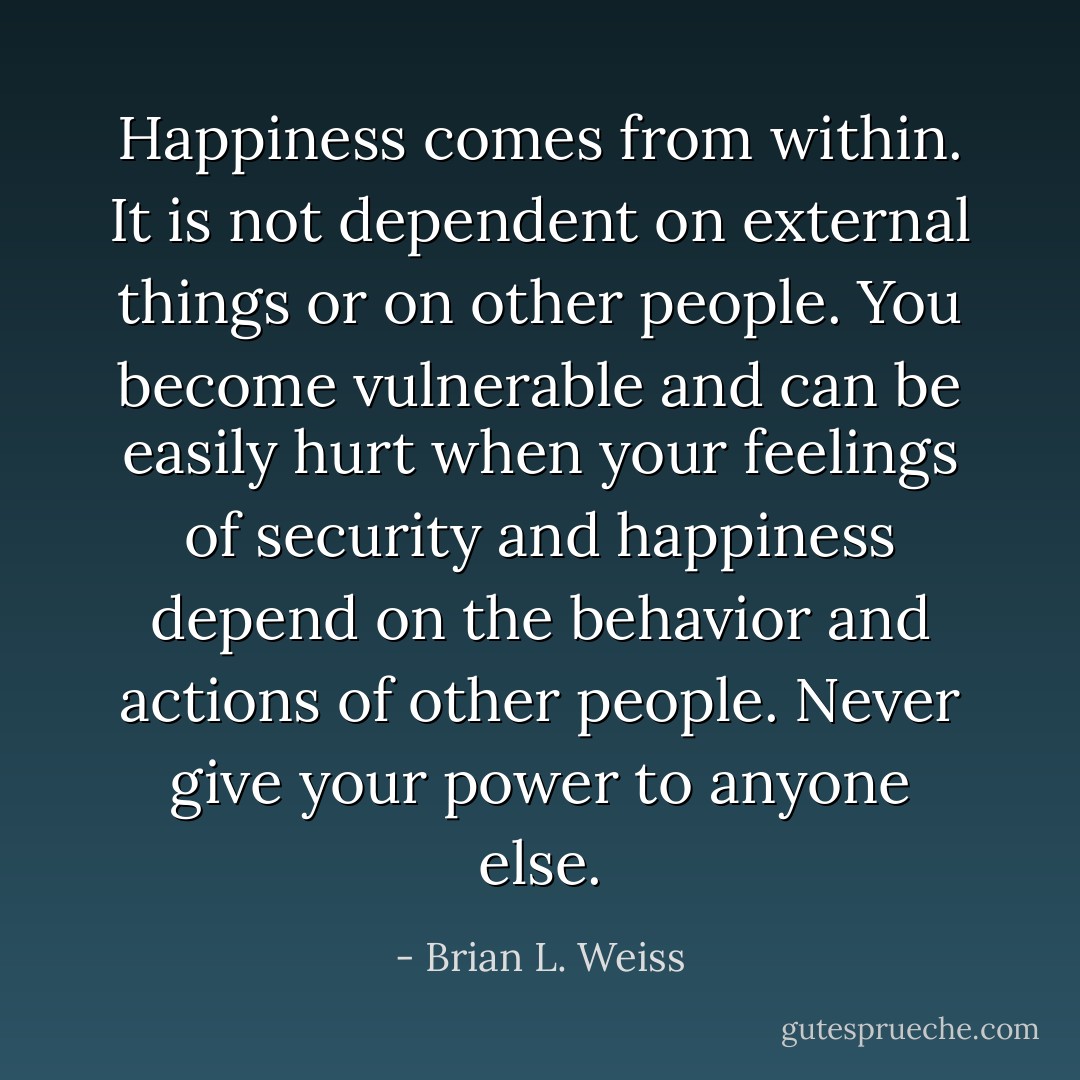 Happiness comes from within. It is not dependent on external things or on other people. You become vulnerable and can be easily hurt when your feelings of security and happiness depend on the behavior and actions of other people. Never give your power to anyone else. - Brian L. Weiss