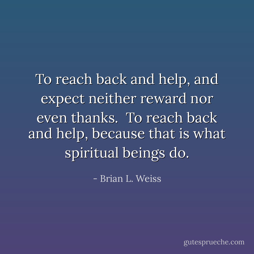 To reach back and help, and expect neither reward nor even thanks.<br /><br />To reach back and help, because that is what spiritual beings do. - Brian L. Weiss