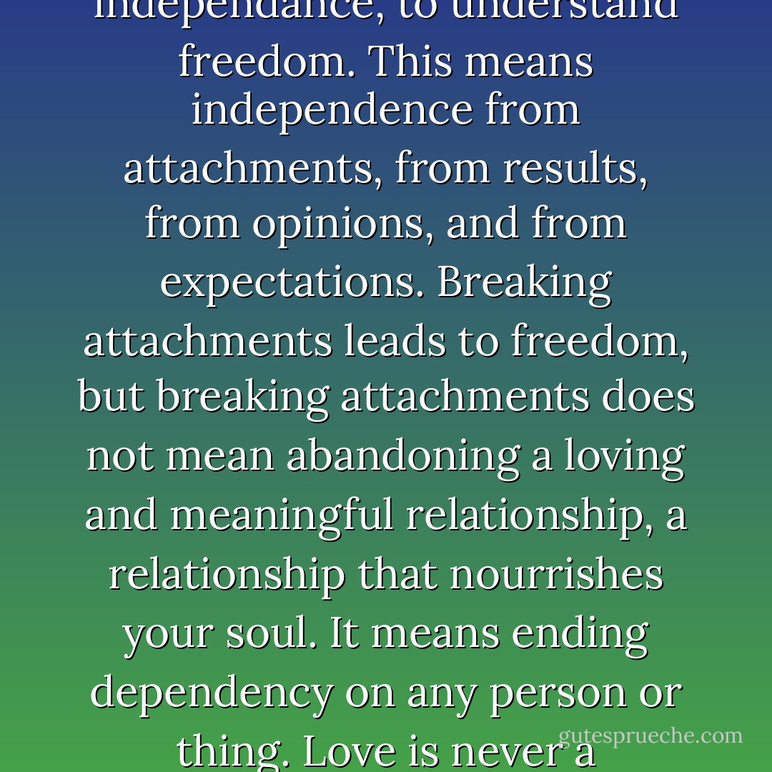 One of the most important of life´s lessons is to learn independance, to understand freedom. This means independence from attachments, from results, from opinions, and from expectations. Breaking attachments leads to freedom, but breaking attachments does not mean abandoning a loving and meaningful relationship, a relationship that nourrishes your soul. It means ending dependency on any person or thing. Love is never a dependency. - Brian L. Weiss