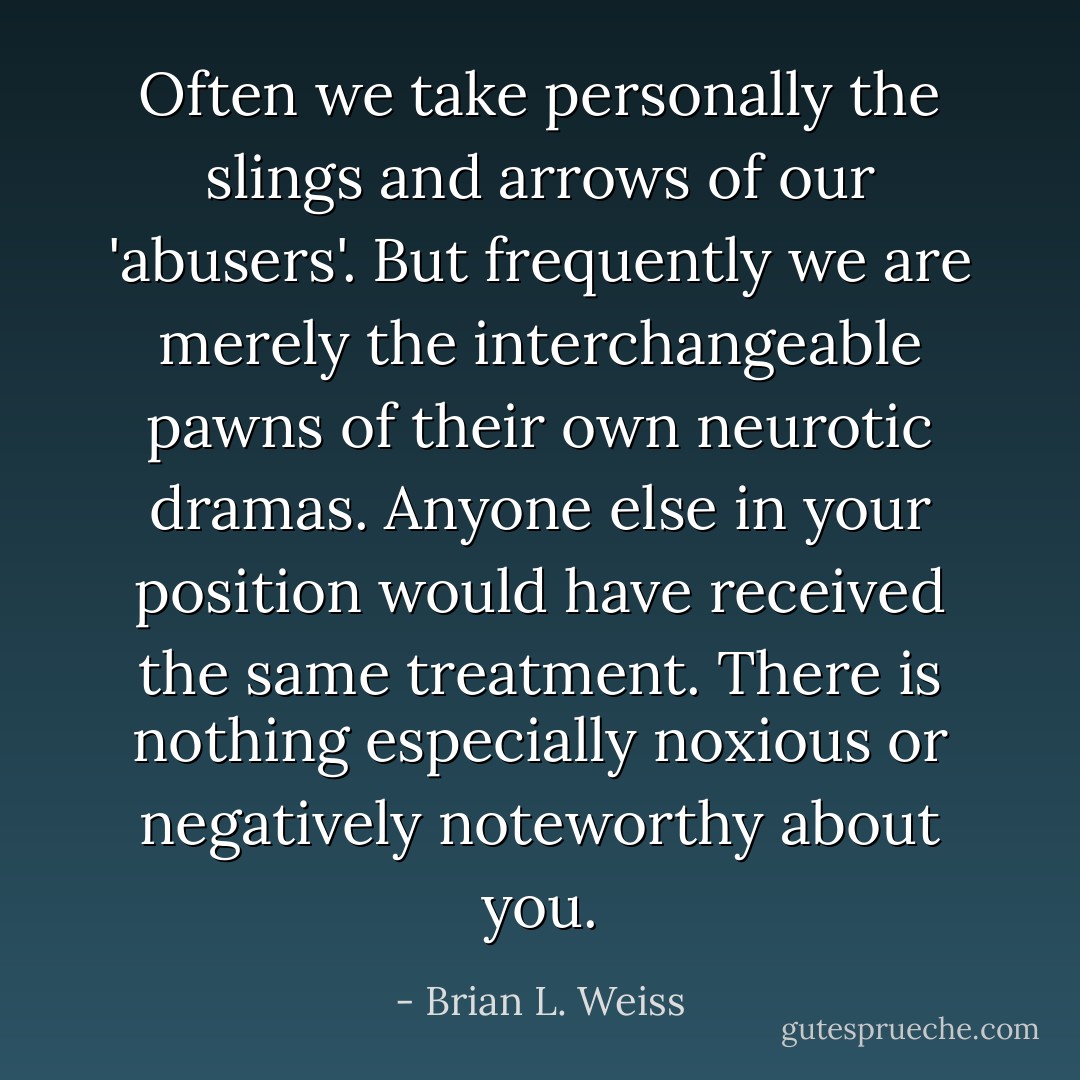Often we take personally the slings and arrows of our 'abusers'. But frequently we are merely the interchangeable pawns of their own neurotic dramas. Anyone else in your position would have received the same treatment. There is nothing especially noxious or negatively noteworthy about you. - Brian L. Weiss