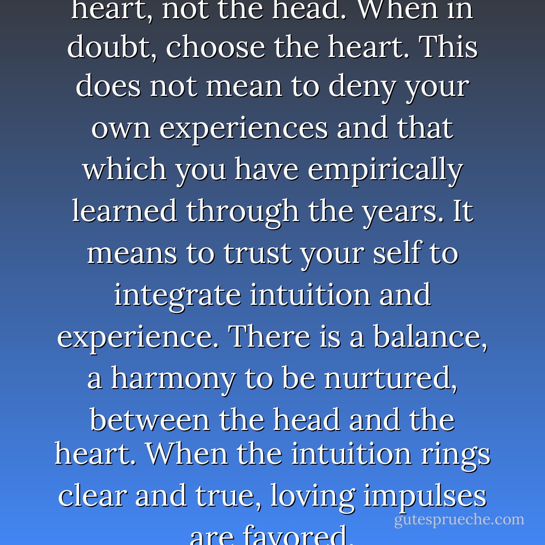 Come from the heart, the true heart, not the head. When in doubt, choose the heart. This does not mean to deny your own experiences and that which you have empirically learned through the years. It means to trust your self to integrate intuition and experience. There is a balance, a harmony to be nurtured, between the head and the heart. When the intuition rings clear and true, loving impulses are favored. - Brian L. Weiss