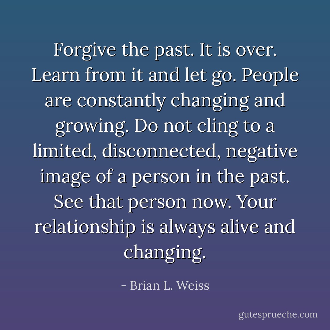 Forgive the past. It is over. Learn from it and let go. People are constantly changing and growing. Do not cling to a limited, disconnected, negative image of a person in the past. See that person now. Your relationship is always alive and changing. - Brian L. Weiss