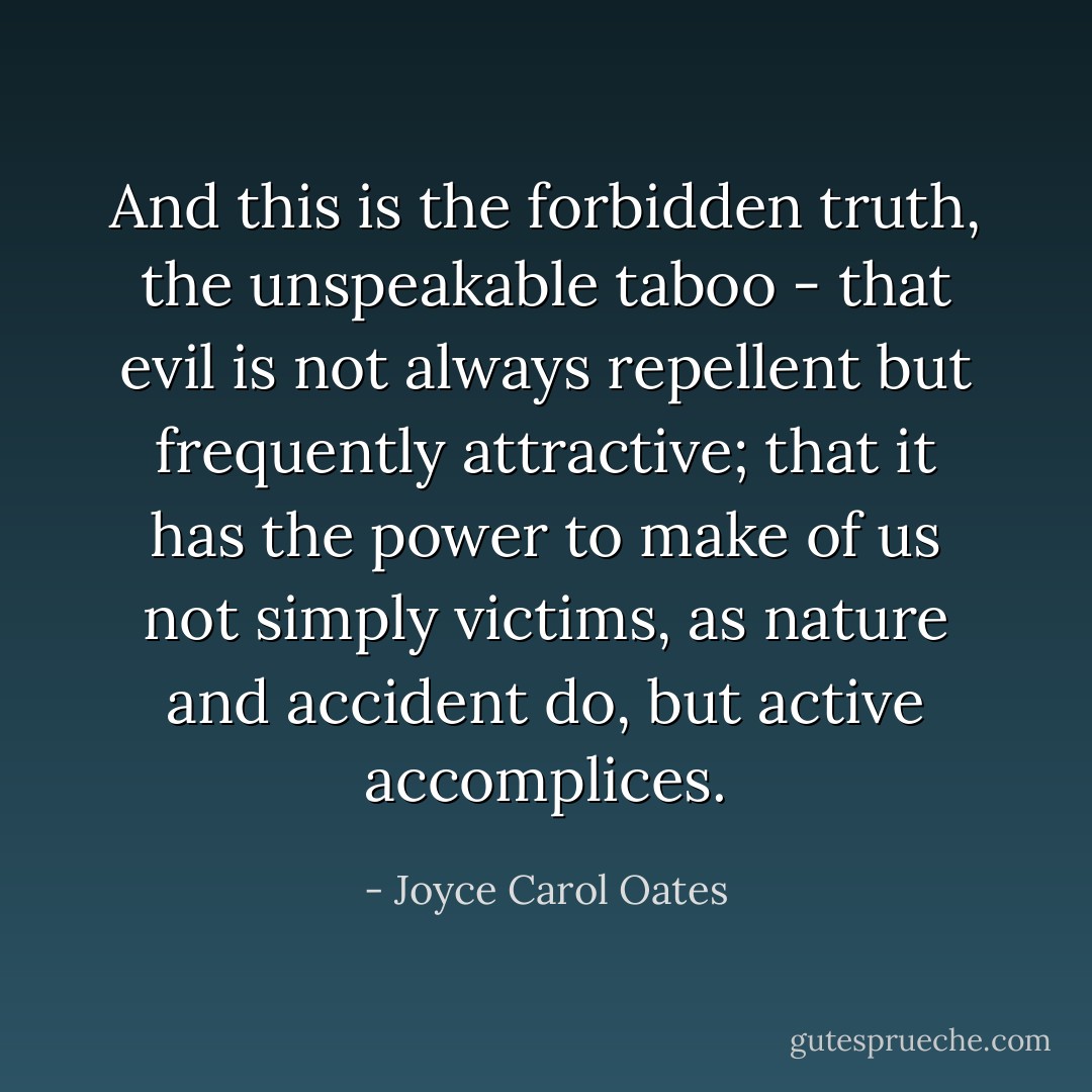 And this is the forbidden truth, the unspeakable taboo - that evil is not always repellent but frequently attractive; that it has the power to make of us not simply victims, as nature and accident do, but active accomplices. - Joyce Carol Oates