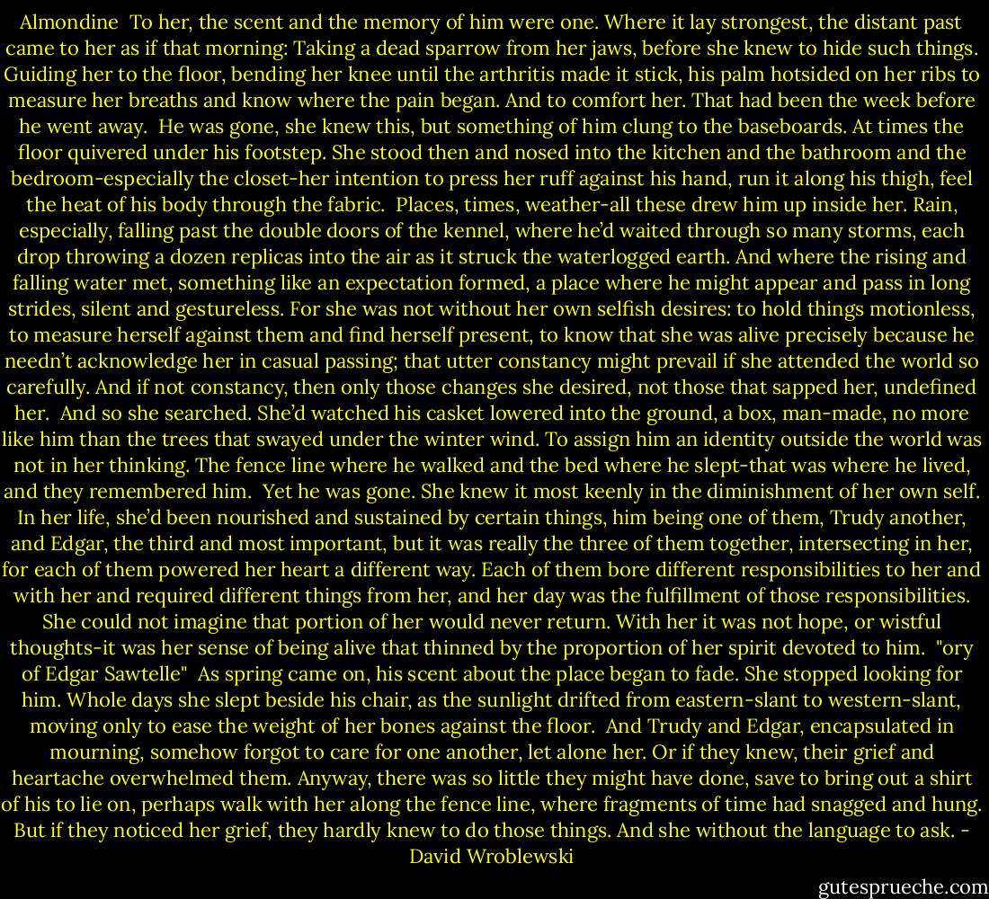 Almondine<br /><br />To her, the scent and the memory of him were one. Where it lay strongest, the distant past came to her as if that morning: Taking a dead sparrow from her jaws, before she knew to hide such things. Guiding her to the floor, bending her knee until the arthritis made it stick, his palm hotsided on her ribs to measure her breaths and know where the pain began. And to comfort her. That had been the week before he went away.<br /><br />He was gone, she knew this, but something of him clung to the baseboards. At times the floor quivered under his footstep. She stood then and nosed into the kitchen and the bathroom and the bedroom-especially the closet-her intention to press her ruff against his hand, run it along his thigh, feel the heat of his body through the fabric.<br /><br />Places, times, weather-all these drew him up inside her. Rain, especially, falling past the double doors of the kennel, where he’d waited through so many storms, each drop throwing a dozen replicas into the air as it struck the waterlogged earth. And where the rising and falling water met, something like an expectation formed, a place where he might appear and pass in long strides, silent and gestureless. For she was not without her own selfish desires: to hold things motionless, to measure herself against them and find herself present, to know that she was alive precisely because he needn’t acknowledge her in casual passing; that utter constancy might prevail if she attended the world so carefully. And if not constancy, then only those changes she desired, not those that sapped her, undefined her.<br /><br />And so she searched. She’d watched his casket lowered into the ground, a box, man-made, no more like him than the trees that swayed under the winter wind. To assign him an identity outside the world was not in her thinking. The fence line where he walked and the bed where he slept-that was where he lived, and they remembered him.<br /><br />Yet he was gone. She knew it most keenly in the diminishment of her own self. In her life, she’d been nourished and sustained by certain things, him being one of them, Trudy another, and Edgar, the third and most important, but it was really the three of them together, intersecting in her, for each of them powered her heart a different way. Each of them bore different responsibilities to her and with her and required different things from her, and her day was the fulfillment of those responsibilities. She could not imagine that portion of her would never return. With her it was not hope, or wistful thoughts-it was her sense of being alive that thinned by the proportion of her spirit devoted to him.<br /><br />"ory of Edgar Sawtelle"<br /><br />As spring came on, his scent about the place began to fade. She stopped looking for him. Whole days she slept beside his chair, as the sunlight drifted from eastern-slant to western-slant, moving only to ease the weight of her bones against the floor.<br /><br />And Trudy and Edgar, encapsulated in mourning, somehow forgot to care for one another, let alone her. Or if they knew, their grief and heartache overwhelmed them. Anyway, there was so little they might have done, save to bring out a shirt of his to lie on, perhaps walk with her along the fence line, where fragments of time had snagged and hung. But if they noticed her grief, they hardly knew to do those things. And she without the language to ask. - David Wroblewski