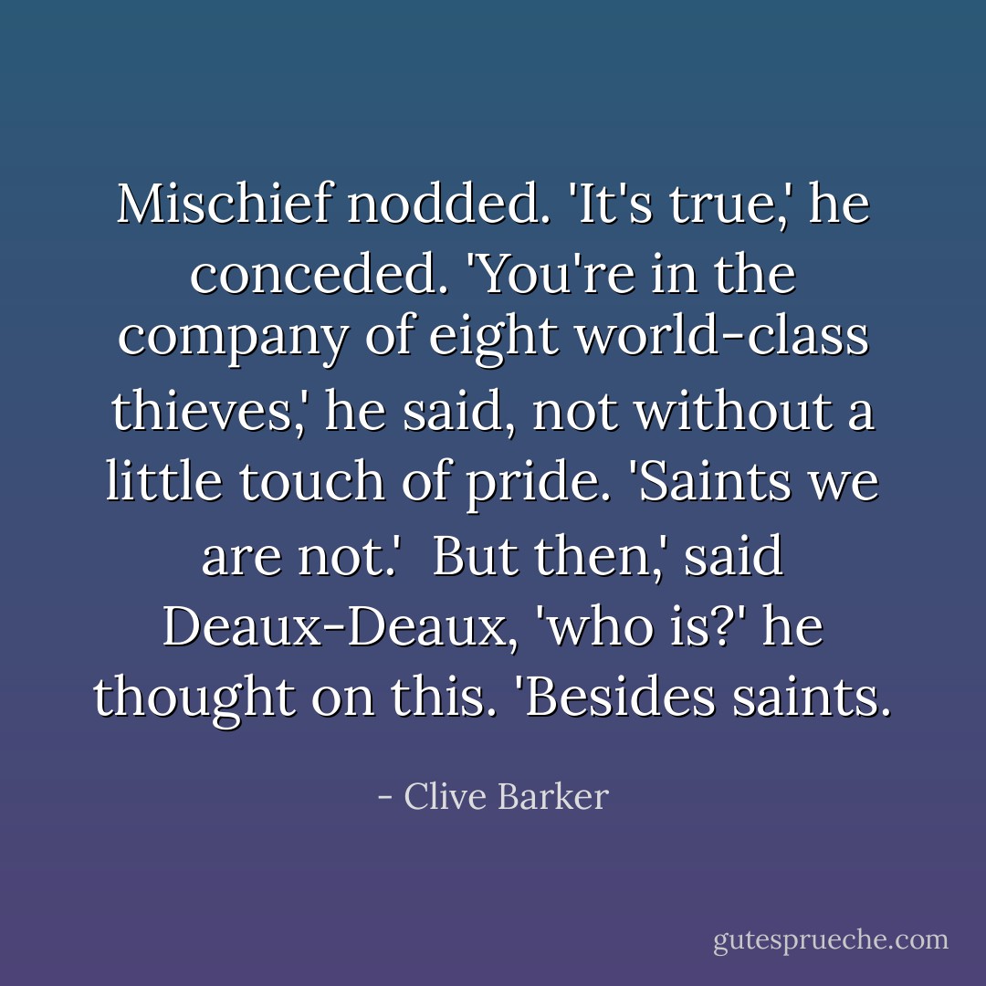 Mischief nodded. 'It's true,' he conceded. 'You're in the company of eight world-class thieves,' he said, not without a little touch of pride. 'Saints we are not.' <br />But then,' said Deaux-Deaux, 'who is?' he thought on this. 'Besides saints. - Clive Barker