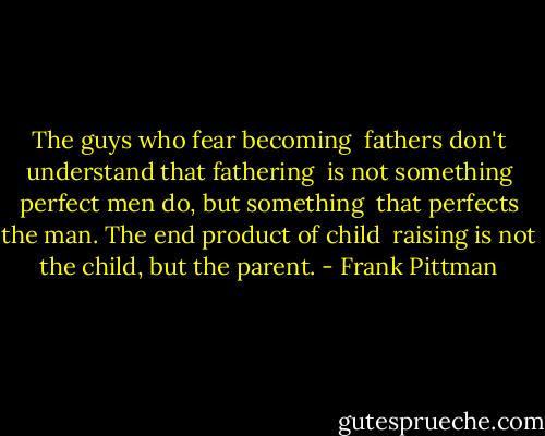 The guys who fear becoming <br />fathers don't understand that fathering <br />is not something perfect men do, but something <br />that perfects the man. The end product of child <br />raising is not the child, but the parent. - Frank Pittman