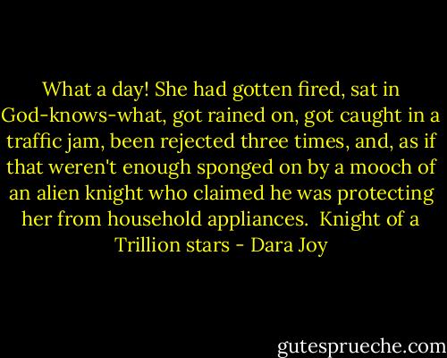 What a day! She had gotten fired, sat in God-knows-what, got rained on, got caught in a traffic jam, been rejected three times, and, as if that weren't enough sponged on by a mooch of an alien knight who claimed he was protecting her from household appliances.<br /><br />Knight of a Trillion stars - Dara Joy