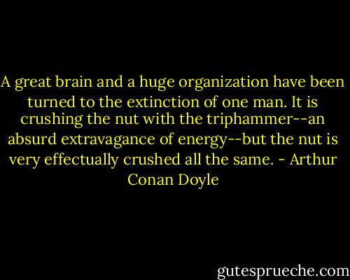 A great brain and a huge organization have been turned<br />to the extinction of one man. It is crushing the nut with the<br />triphammer--an absurd extravagance of energy--but the nut is very<br />effectually crushed all the same. - Arthur Conan Doyle