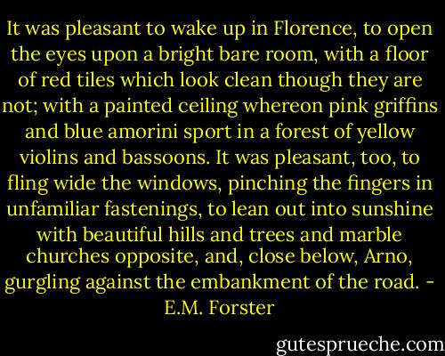 It was pleasant to wake up in Florence, to open the eyes upon a bright bare room, with a floor of red tiles which look clean though they are not; with a painted ceiling whereon pink griffins and blue amorini sport in a forest of yellow violins and bassoons. It was pleasant, too, to fling wide the windows, pinching the fingers in unfamiliar fastenings, to lean out into sunshine with beautiful hills and trees and marble churches opposite, and, close below, Arno, gurgling against the embankment of the road. - E.M. Forster