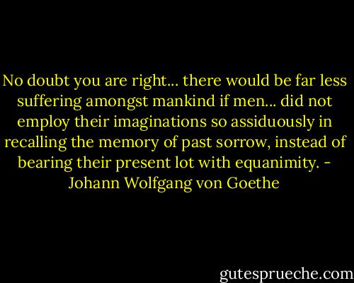 No doubt you are right... there would be far less suffering amongst mankind if men... did not employ their imaginations so assiduously in recalling the memory of past sorrow, instead of bearing their present lot with equanimity. - Johann Wolfgang von Goethe