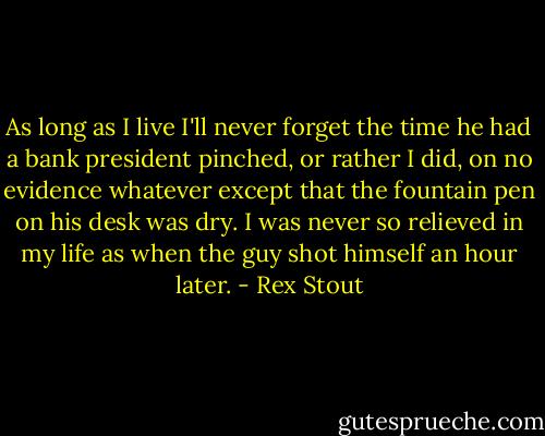 As long as I live I'll never forget the time he had a bank president pinched, or rather I did, on no evidence whatever except that the fountain pen on his desk was dry. I was never so relieved in my life as when the guy shot himself an hour later. - Rex Stout