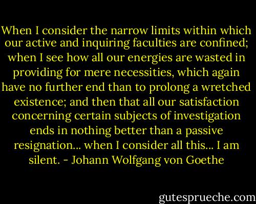 When I consider the narrow limits within which our active and inquiring faculties are confined; when I see how all our energies are wasted in providing for mere necessities, which again have no further end than to prolong a wretched existence; and then that all our satisfaction concerning certain subjects of investigation ends in nothing better than a passive resignation... when I consider all this... I am silent. - Johann Wolfgang von Goethe