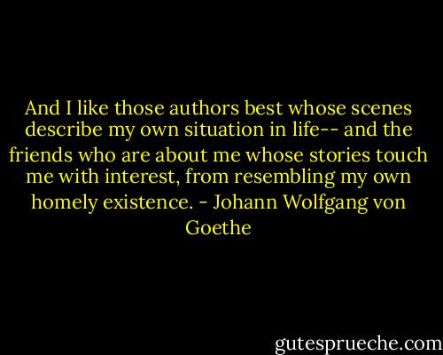 And I like those authors best whose scenes describe my own situation in life-- and the friends who are about me whose stories touch me with interest, from resembling my own homely existence. - Johann Wolfgang von Goethe