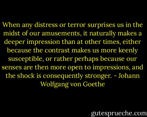 When any distress or terror surprises us in the midst of our amusements, it naturally makes a deeper impression than at other times, either because the contrast makes us more keenly susceptible, or rather perhaps because our senses are then more open to impressions, and the shock is consequently stronger. - Johann Wolfgang von Goethe