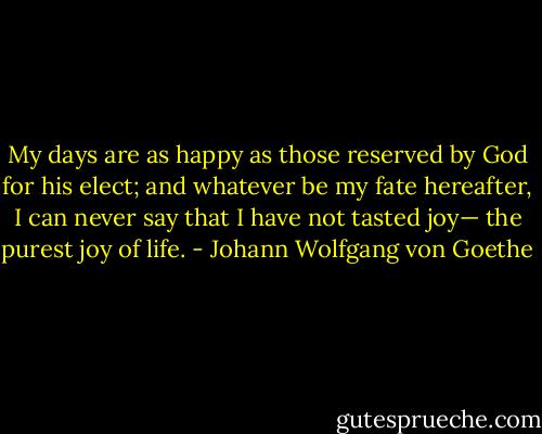 My days are as happy as those reserved by God for his elect; and whatever be my fate hereafter, I can never say that I have not tasted joy— the purest joy of life. - Johann Wolfgang von Goethe