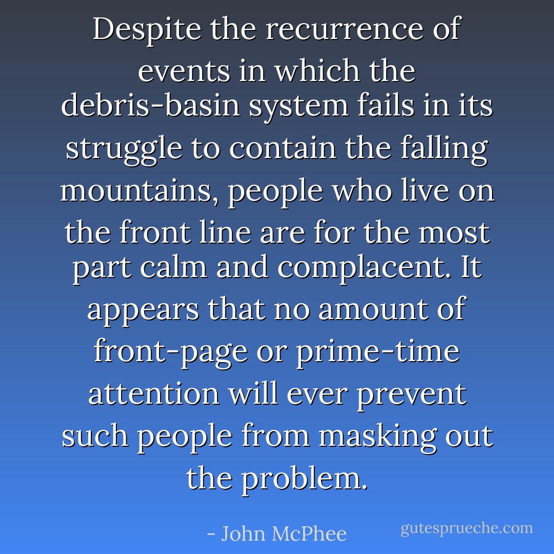 Despite the recurrence of events in which the debris-basin system fails in its struggle to contain the falling mountains, people who live on the front line are for the most part calm and complacent. It appears that no amount of front-page or prime-time attention will ever prevent such people from masking out the problem. - John McPhee