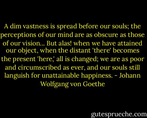 A dim vastness is spread before our souls; the perceptions of our mind are as obscure as those of our vision... But alas! when we have attained our object, when the distant 'there' becomes the present 'here,' all is changed; we are as poor and circumscribed as ever, and our souls still languish for unattainable happiness. - Johann Wolfgang von Goethe