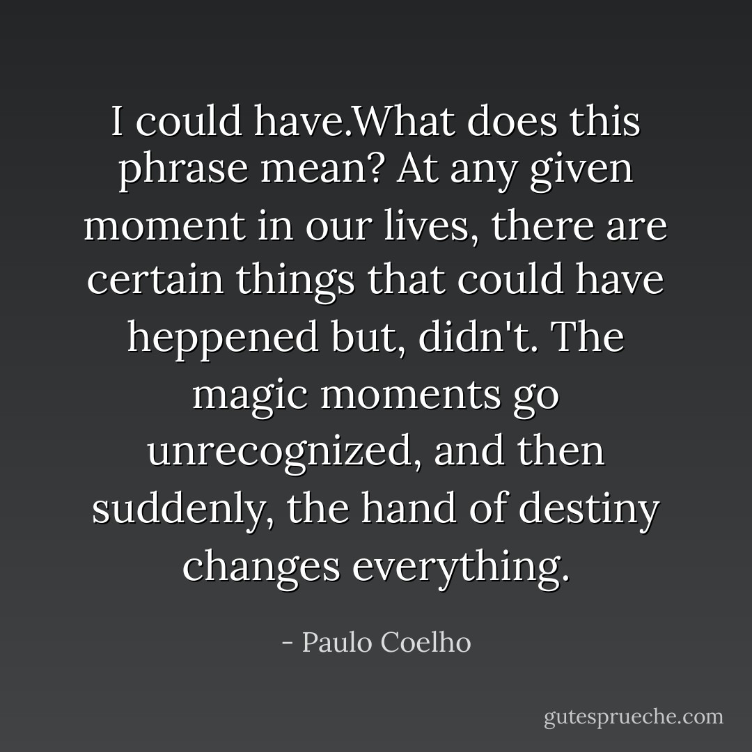 I could have.What does this phrase mean? At any given moment in our lives, there are certain things that could have heppened but, didn't. The magic moments go unrecognized, and then suddenly, the hand of destiny changes everything. - Paulo Coelho