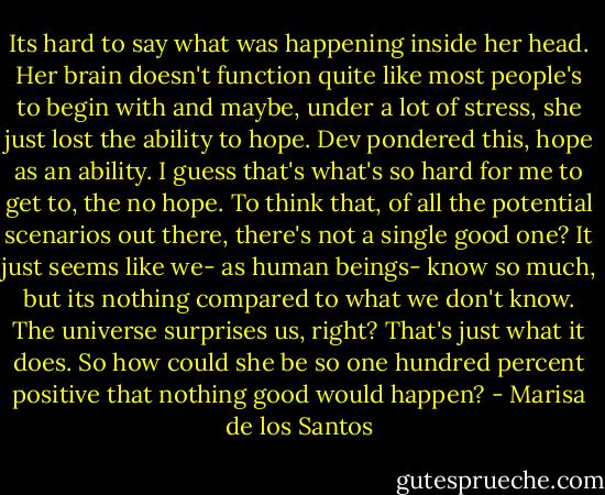 Its hard to say what was happening inside her head. Her brain doesn't function quite like most people's to begin with and maybe, under a lot of stress, she just lost the ability to hope.<br />Dev pondered this, hope as an ability.<br />I guess that's what's so hard for me to get to, the no hope. To think that, of all the potential scenarios out there, there's not a single good one? It just seems like we- as human beings- know so much, but its nothing compared to what we don't know. The universe surprises us, right? That's just what it does. So how could she be so one hundred percent positive that nothing good would happen? - Marisa de los Santos