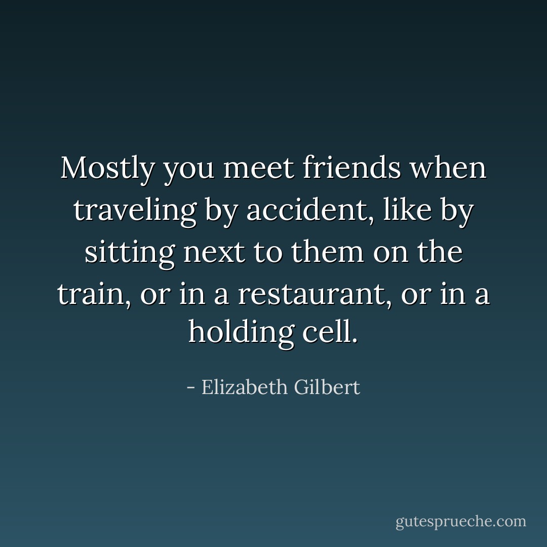 Mostly you meet friends when traveling by accident, like by sitting next to them on the train, or in a restaurant, or in a holding cell. - Elizabeth Gilbert