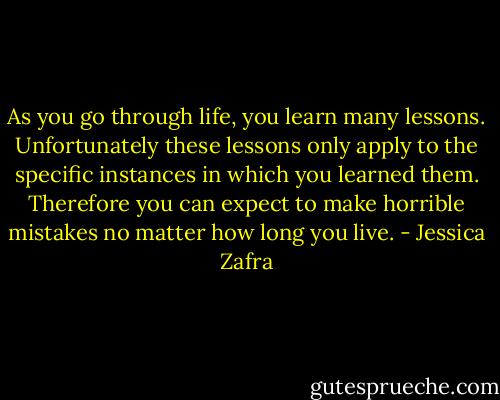As you go through life, you learn many lessons. Unfortunately these lessons only apply to the specific instances in which you learned them. Therefore you can expect to make horrible mistakes no matter how long you live. - Jessica Zafra