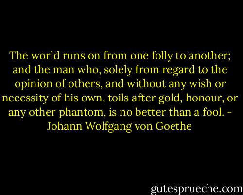 The world runs on from one folly to another; and the man who, solely from regard to the opinion of others, and without any wish or necessity of his own, toils after gold, honour, or any other phantom, is no better than a fool. - Johann Wolfgang von Goethe