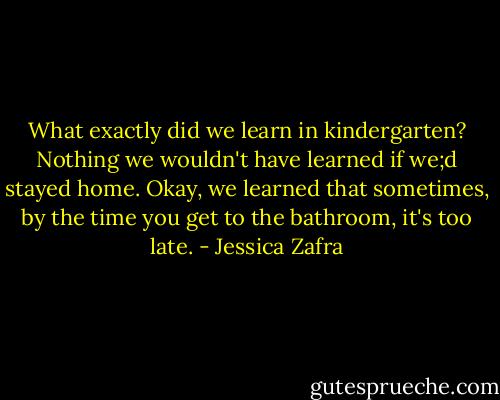 What exactly did we learn in kindergarten? Nothing we wouldn't have learned if we;d stayed home. Okay, we learned that sometimes, by the time you get to the bathroom, it's too late. - Jessica Zafra