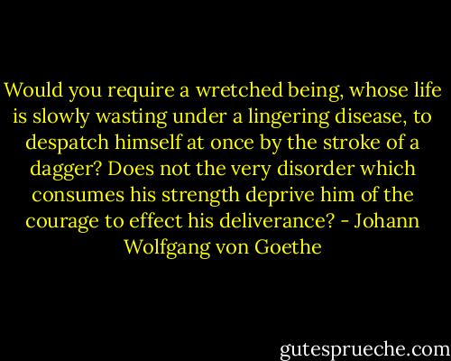 Would you require a wretched being, whose life is slowly wasting under a lingering disease, to despatch himself at once by the stroke of a dagger? Does not the very disorder which consumes his strength deprive him of the courage to effect his deliverance? - Johann Wolfgang von Goethe