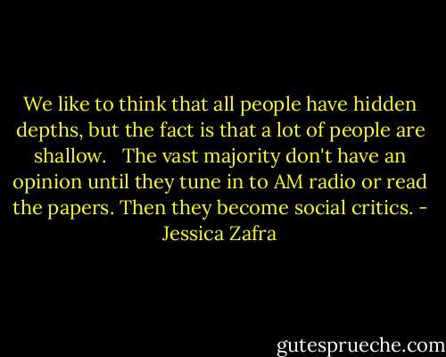 We like to think that all people have hidden depths, but the fact is that a lot of people are shallow. <br /><br />The vast majority don't have an opinion until they tune in to AM radio or read the papers. Then they become social critics. - Jessica Zafra