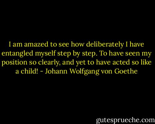 I am amazed to see how deliberately I have entangled myself step by step. To have seen my position so clearly, and yet to have acted so like a child! - Johann Wolfgang von Goethe