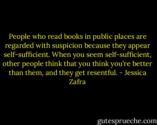 People who read books in public places are regarded with suspicion because they appear self-sufficient. When you seem self-sufficient, other people think that you think you're better than them, and they get resentful. - Jessica Zafra