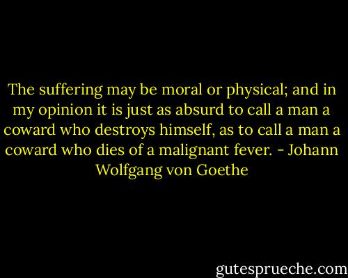 The suffering may be moral or physical; and in my opinion it is just as absurd to call a man a coward who destroys himself, as to call a man a coward who dies of a malignant fever. - Johann Wolfgang von Goethe