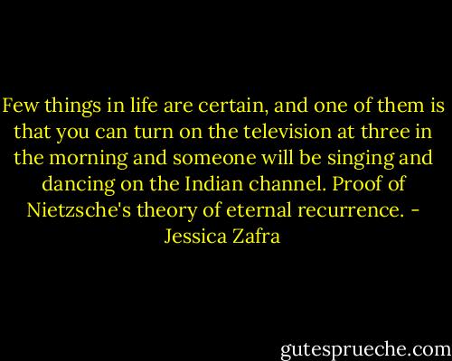 Few things in life are certain, and one of them is that you can turn on the television at three in the morning and someone will be singing and dancing on the Indian channel. Proof of Nietzsche's theory of eternal recurrence. - Jessica Zafra