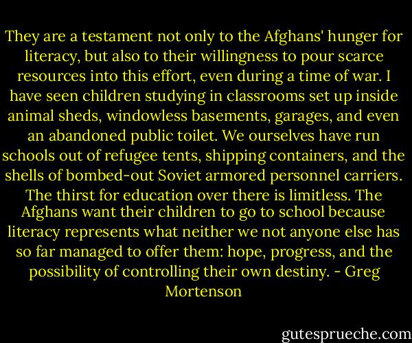 They are a testament not only to the Afghans' hunger for literacy, but also to their willingness to pour scarce resources into this effort, even during a time of war. I have seen children studying in classrooms set up inside animal sheds, windowless basements, garages, and even an abandoned public toilet. We ourselves have run schools out of refugee tents, shipping containers, and the shells of bombed-out Soviet armored personnel carriers. The thirst for education over there is limitless. The Afghans want their children to go to school because literacy represents what neither we not anyone else has so far managed to offer them: hope, progress, and the possibility of controlling their own destiny. - Greg Mortenson