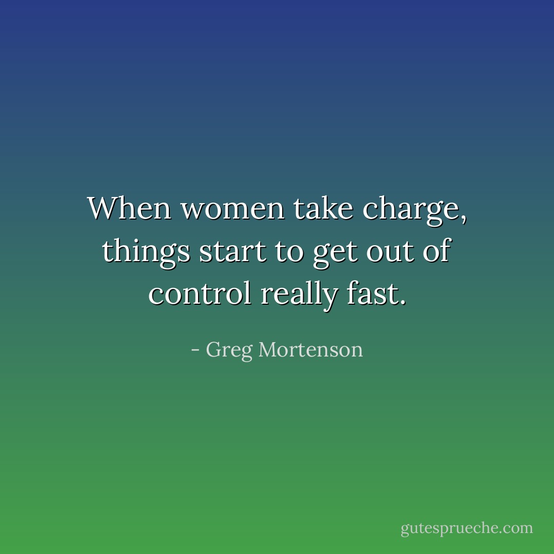 When women take charge, things start to get out of control really fast. - Greg Mortenson