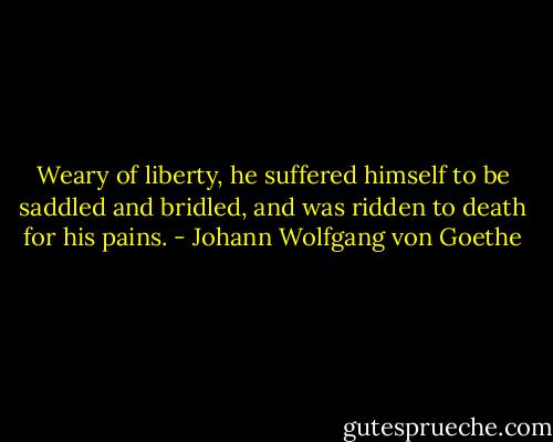 Weary of liberty, he suffered himself to be saddled and bridled, and was ridden to death for his pains. - Johann Wolfgang von Goethe