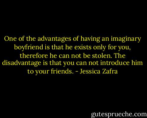 One of the advantages of having an imaginary boyfriend is that he exists only for you, therefore he can not be stolen. The disadvantage is that you can not introduce him to your friends. - Jessica Zafra