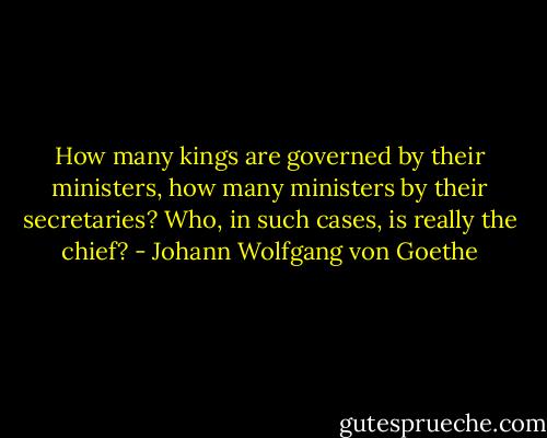How many kings are governed by their ministers, how many ministers by their secretaries? Who, in such cases, is really the chief? - Johann Wolfgang von Goethe