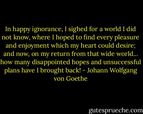 In happy ignorance, I sighed for a world I did not know, where I hoped to find every pleasure and enjoyment which my heart could desire; and now, on my return from that wide world... how many disappointed hopes and unsuccessful plans have I brought back! - Johann Wolfgang von Goethe