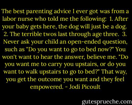 The best parenting advice I ever got was from a labor nurse who told me the following:<br /><br />1. After your baby gets here, the dog will just be a dog.<br /><br />2. The terrible twos last through age three.<br /><br />3. Never ask your child an open-ended question, such as "Do you want to go to bed now?" You won't want to hear the answer, believe me. "Do you want me to carry you upstairs, or do you want to walk upstairs to go to bed?" That way, you get the outcome you want and they feel empowered. - Jodi Picoult