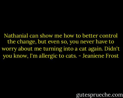 Nathanial can show me how to better control the change, but even so, you never have to worry about me turning into a cat again. Didn't you know, I'm allergic to cats. - Jeaniene Frost