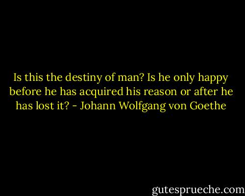 Is this the destiny of man? Is he only happy before he has acquired his reason or after he has lost it? - Johann Wolfgang von Goethe