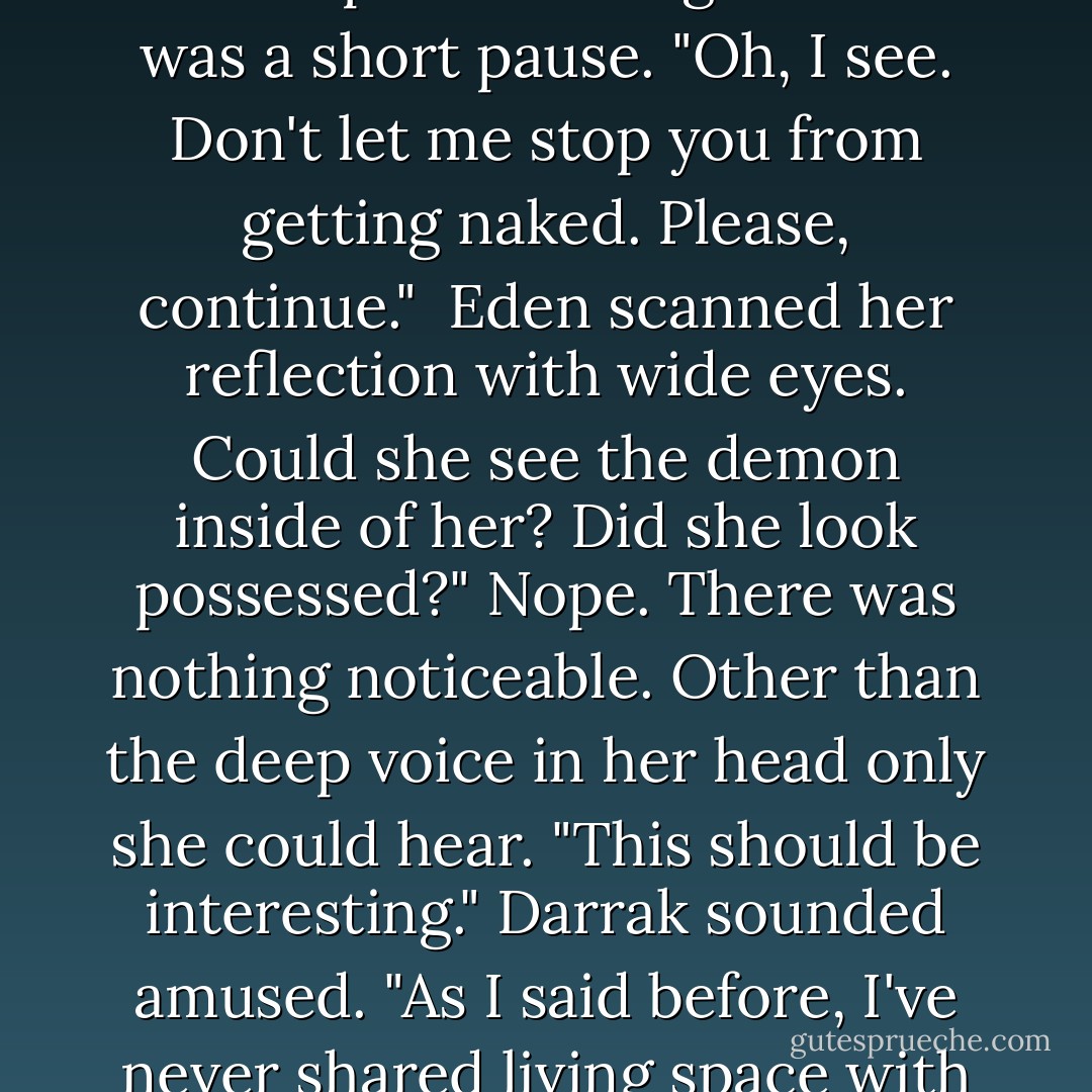 I'm feeling better now," Darrak said. She stifled a scream and clamped her hands over her bare breasts. "Don't sneak up on me like that!" <br /><br />"Did I interrupt something?" There was a short pause. "Oh, I see. Don't let me stop you from getting naked. Please, continue."<br /><br />Eden scanned her reflection with wide eyes. Could she see the demon inside of her? Did she look possessed?" Nope. There was nothing noticeable. Other than the deep voice in her head only she could hear.<br />"This should be interesting." Darrak sounded amused. "As I said before, I've never shared living space with a woman before. I honestly never would have guessed black lace panties for you. But I do approve. - Michelle Rowen