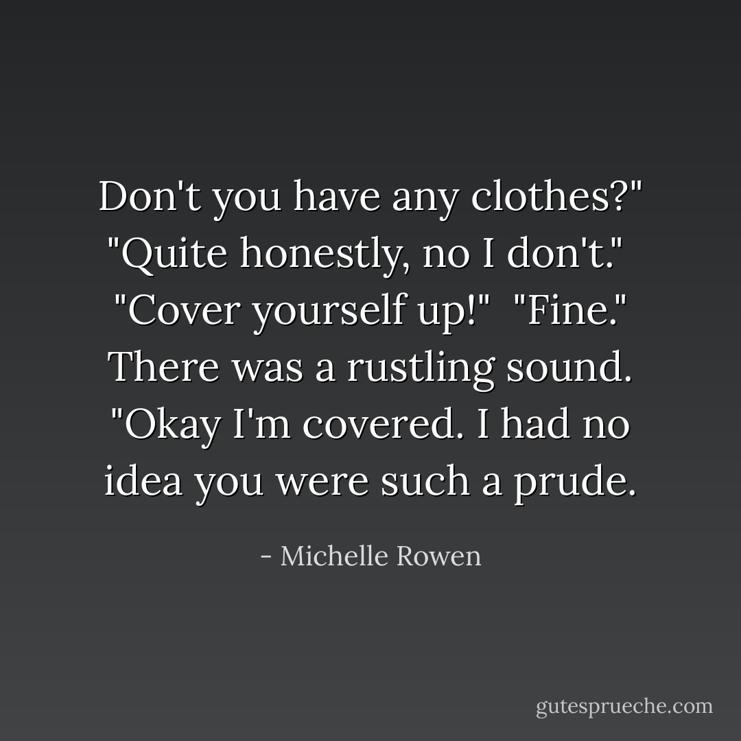 Don't you have any clothes?"<br />"Quite honestly, no I don't." <br />"Cover yourself up!" <br />"Fine." There was a rustling sound. "Okay I'm covered. I had no idea you were such a prude. - Michelle Rowen