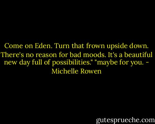 Come on Eden. Turn that frown upside down. There's no reason for bad moods. It's a beautiful new day full of possibilities."<br />"maybe for you. - Michelle Rowen