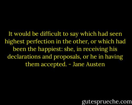 It would be difficult to say which had seen highest perfection in the other, or which had been the happiest: she, in receiving his declarations and proposals, or he in having them accepted. - Jane Austen