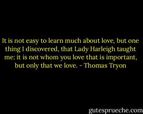 It is not easy to learn much about love, but one thing I discovered, that Lady Harleigh taught me: it is not whom you love that is important, but only that we love. - Thomas Tryon