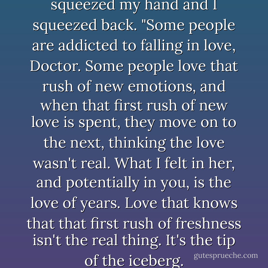 I smiled at him, as Doyle squeezed my hand and I squeezed back. "Some people are addicted to falling in love, Doctor. Some people love that rush of new emotions, and when that first rush of new love is spent, they move on to the next, thinking the love wasn't real. What I felt in her, and potentially in you, is the love of years. Love that knows that that first rush of freshness isn't the real thing. It's the tip of the iceberg. - Laurell K. Hamilton