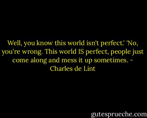 Well, you know this world isn't perfect.' 'No, you're wrong. This world IS perfect, people just come along and mess it up sometimes. - Charles de Lint