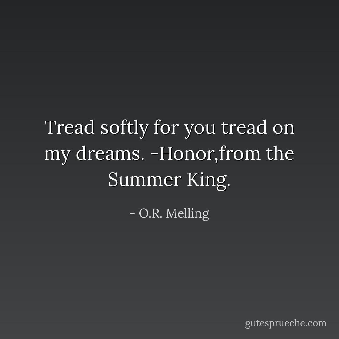 Tread softly for you tread on my dreams.<br />-Honor,from the Summer King. - O.R. Melling